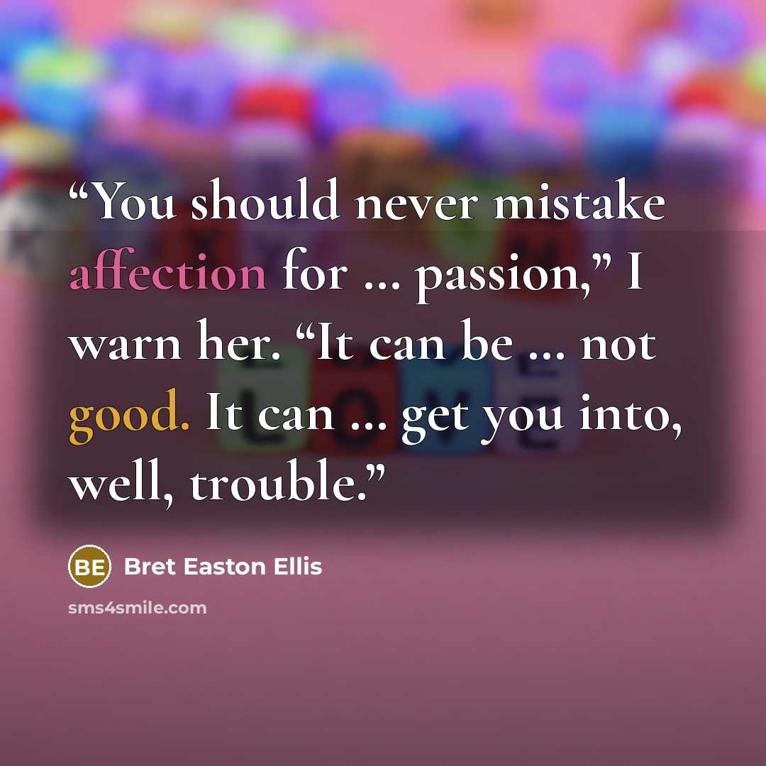 “You should never mistake affection for … passion,” I warn her. “It can be … not good. It can … get you into, well, trouble.” quote by Bret Easton Ellis