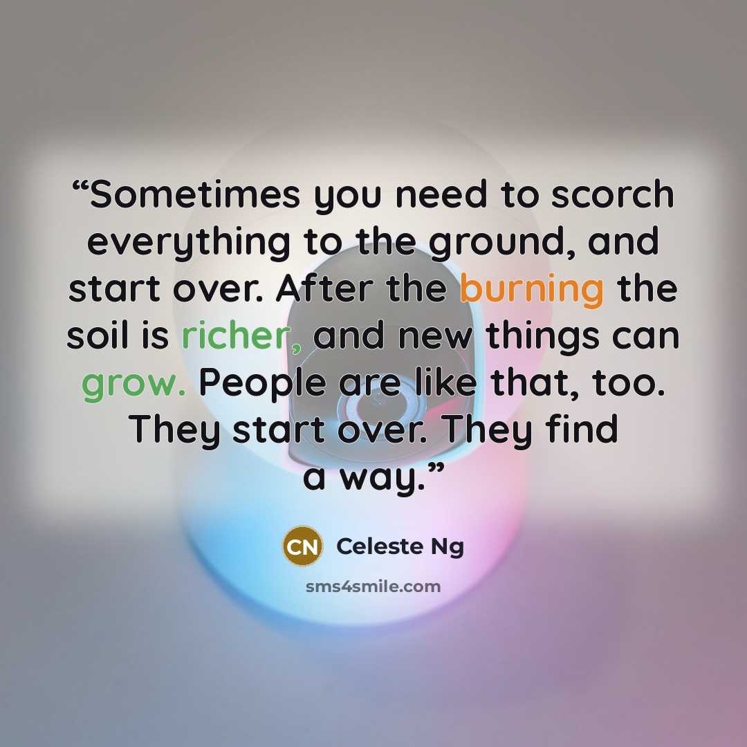 “Sometimes you need to scorch everything to the ground, and start over. After the burning the soil is richer, and new things can grow. People are like that, too. They start over. They find a way.” quote by Celeste Ng