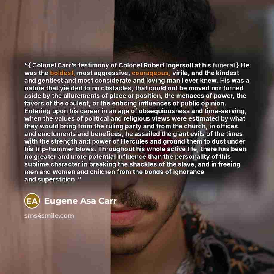 “{ Colonel Carr's testimony of Colonel Robert Ingersoll at his funeral } He was the boldest, most aggressive, courageous, virile, and the kindest and gentlest and most considerate and loving man I ever knew. His was a nature that yielded to no obstacles, that could not be moved nor turned aside by…” quote by Eugene Asa Carr