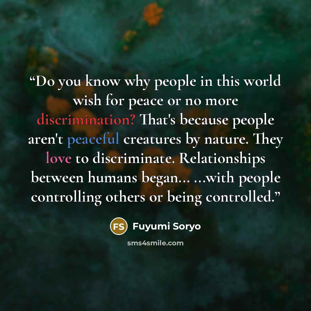 “Do you know why people in this world wish for peace or no more discrimination? That's because people aren't peaceful creatures by nature. They love to discriminate. Relationships between humans began... ...with people controlling others or being controlled.” quote by Fuyumi Soryo