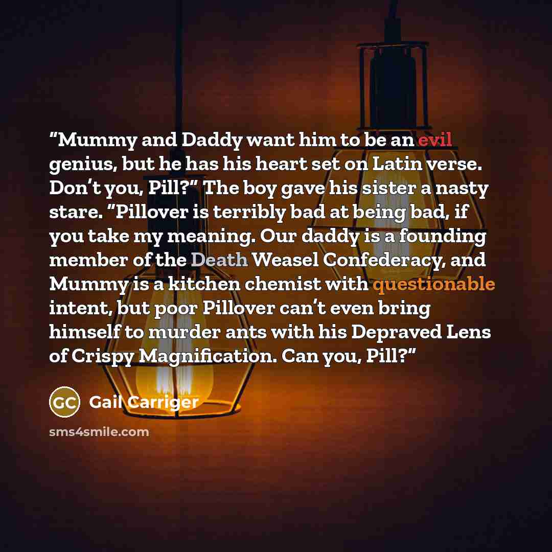 “Mummy and Daddy want him to be an evil genius, but he has his heart set on Latin verse. Don’t you, Pill?” The boy gave his sister a nasty stare. “Pillover is terribly bad at being bad, if you take my meaning. Our daddy is a founding member of the Death Weasel Confederacy, and Mummy is a kitchen…” quote by Gail Carriger