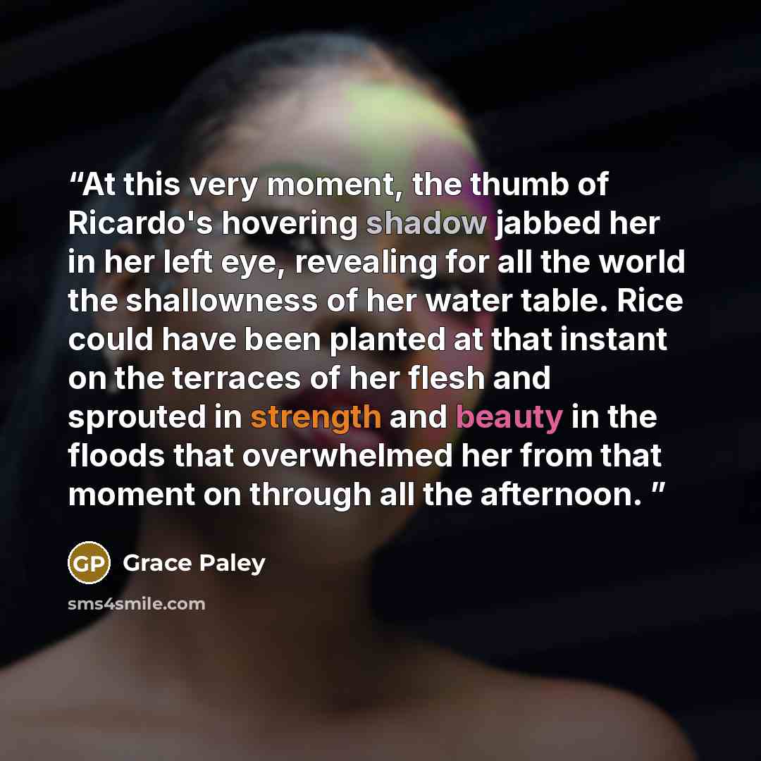 “At this very moment, the thumb of Ricardo's hovering shadow jabbed her in her left eye, revealing for all the world the shallowness of her water table. Rice could have been planted at that instant on the terraces of her flesh and sprouted in strength and beauty in the floods that overwhelmed her…” quote by Grace Paley