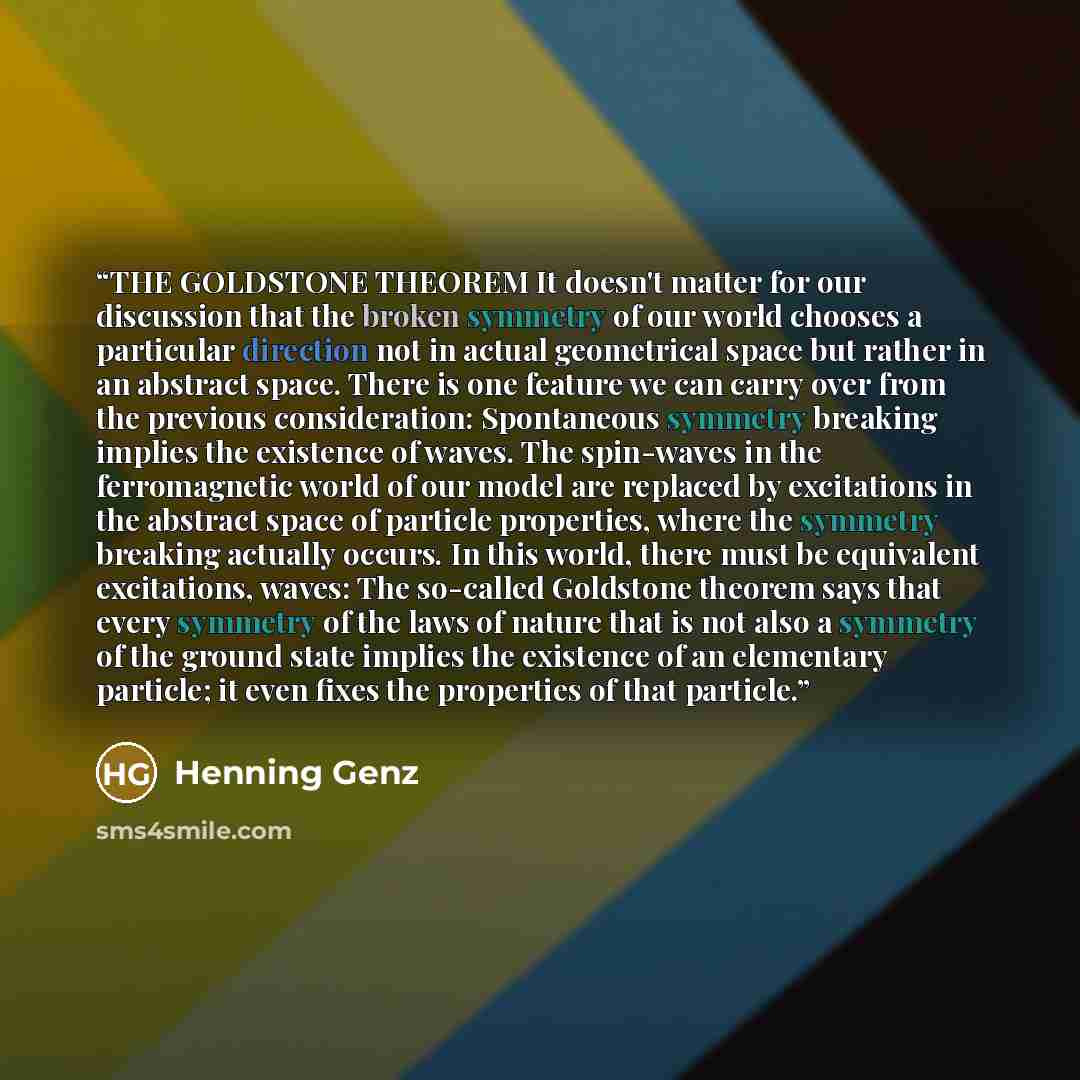 “THE GOLDSTONE THEOREM It doesn't matter for our discussion that the broken symmetry of our world chooses a particular direction not in actual geometrical space but rather in an abstract space. There is one feature we can carry over from the previous consideration: Spontaneous symmetry breaking…” quote by Henning Genz