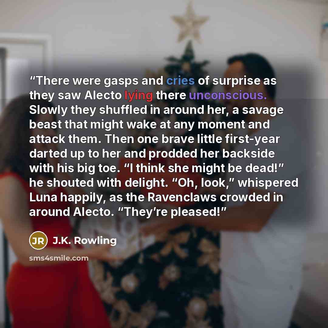 “There were gasps and cries of surprise as they saw Alecto lying there unconscious. Slowly they shuffled in around her, a savage beast that might wake at any moment and attack them. Then one brave little first-year darted up to her and prodded her backside with his big toe. “I think she might be…” quote by J.K. Rowling