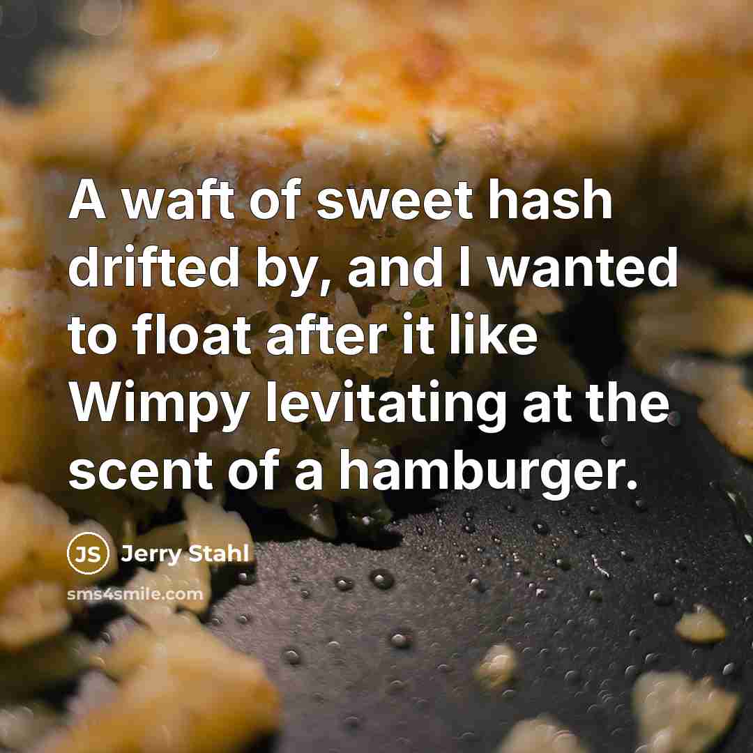 “A waft of sweet hash drifted by, and I wanted to float after it like Wimpy levitating at the scent of a hamburger.” quote by Jerry Stahl