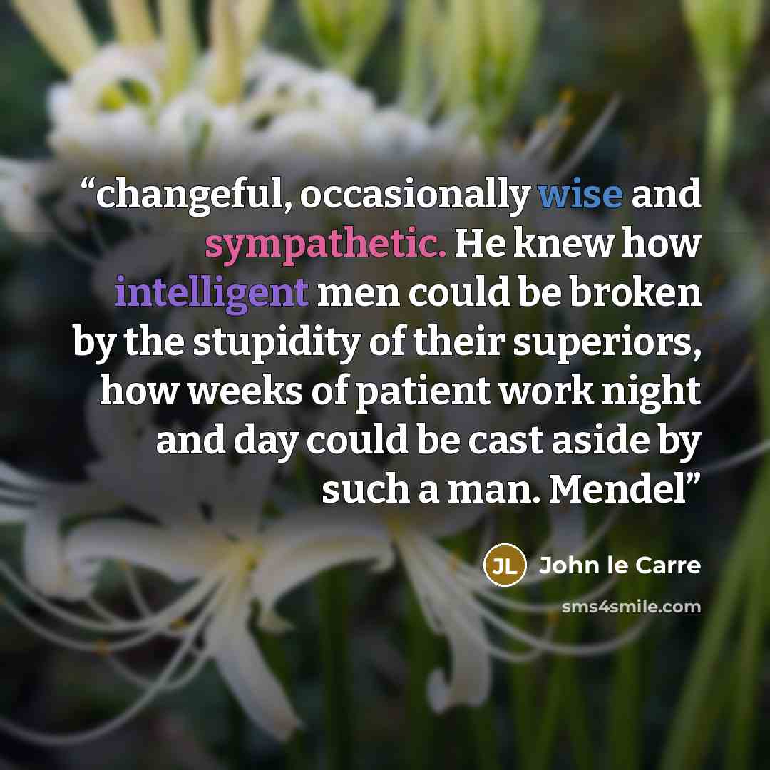 “changeful, occasionally wise and sympathetic. He knew how intelligent men could be broken by the stupidity of their superiors, how weeks of patient work night and day could be cast aside by such a man. Mendel” quote by John le Carré