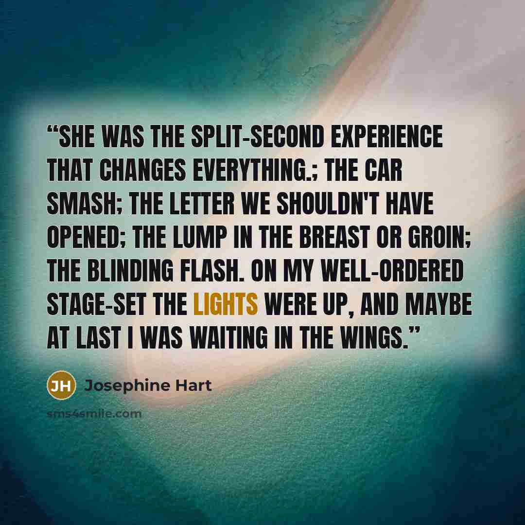 “She was the split-second experience that changes everything.; the car smash; the letter we shouldn't have opened; the lump in the breast or groin; the blinding flash. On my well-ordered stage-set the lights were up, and maybe at last I was waiting in the wings.” quote by Josephine Hart