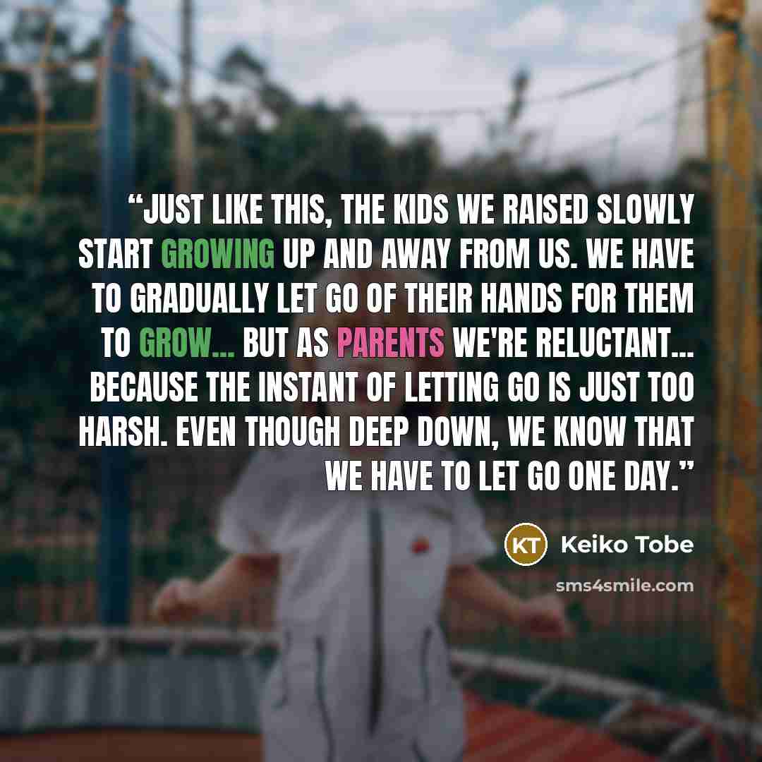 “Just like this, the kids we raised slowly start growing up and away from us. We have to gradually let go of their hands for them to grow... but as parents we're reluctant... because the instant of letting go is just too harsh. Even though deep down, we know that we have to let go one day.” quote by Keiko Tobe