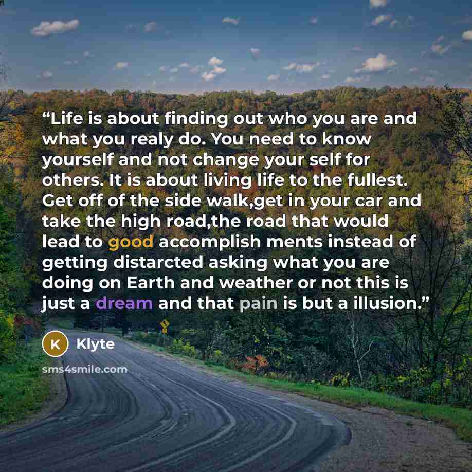 “Life is about finding out who you are and what you realy do. You need to know yourself and not change your self for others. It is about living life to the fullest. Get off of the side walk,get in your car and take the high road,the road that would lead to good accomplish ments instead of getting…” quote by Klyte