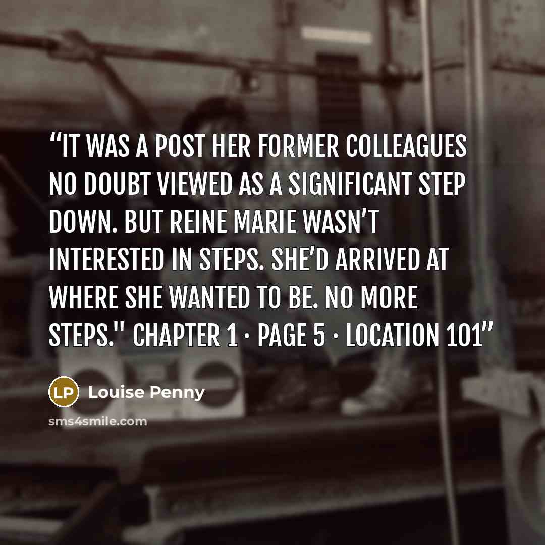 “It was a post her former colleagues no doubt viewed as a significant step down. But Reine Marie wasn’t interested in steps. She’d arrived at where she wanted to be. No more steps." Chapter 1 · Page 5 · Location 101” quote by Louise Penny