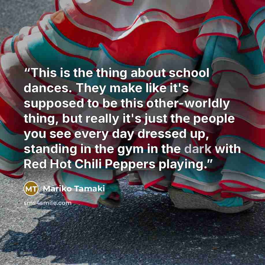 “This is the thing about school dances. They make like it's supposed to be this other-worldly thing, but really it's just the people you see every day dressed up, standing in the gym in the dark with Red Hot Chili Peppers playing.” quote by Mariko Tamaki