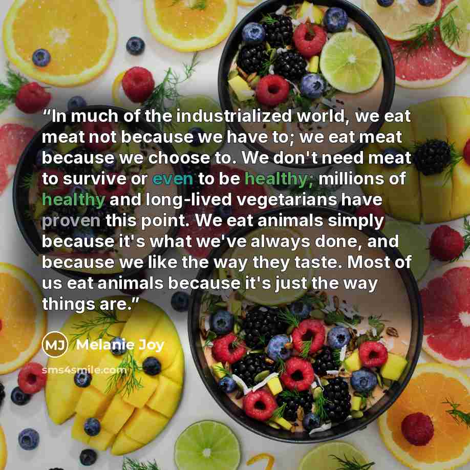 “In much of the industrialized world, we eat meat not because we have to; we eat meat because we choose to. We don't need meat to survive or even to be healthy; millions of healthy and long-lived vegetarians have proven this point. We eat animals simply because it's what we've always done, and…” quote by Melanie Joy