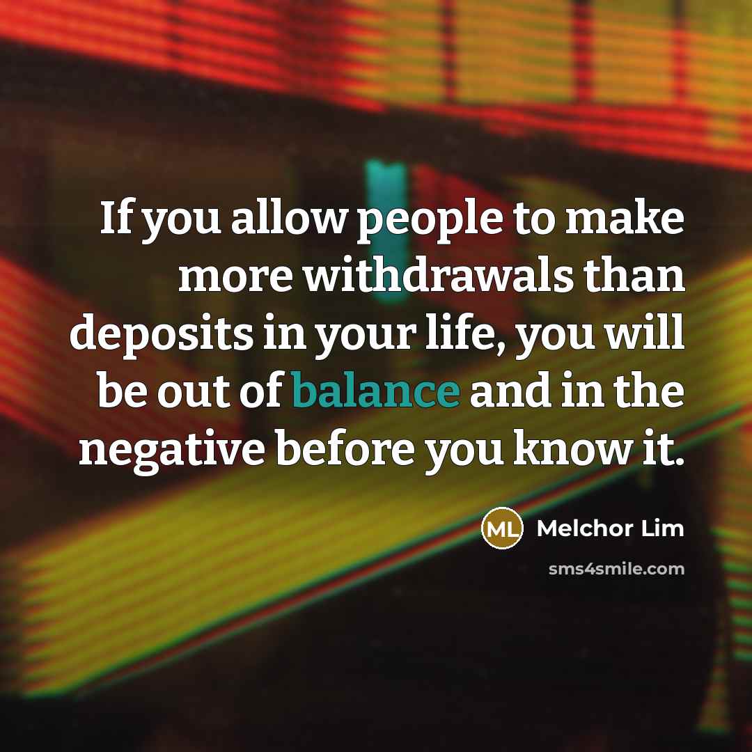 “If you allow people to make more withdrawals than deposits in your life, you will be out of balance and in the negative before you know it.” quote by Melchor Lim