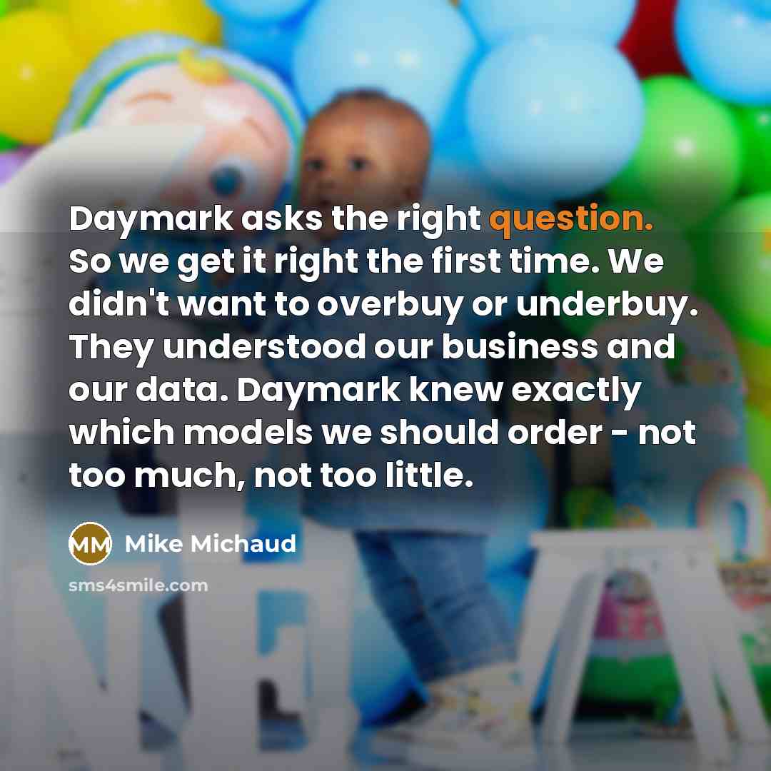 “Daymark asks the right question. So we get it right the first time. We didn't want to overbuy or underbuy. They understood our business and our data. Daymark knew exactly which models we should order - not too much, not too little.” quote by Mike Michaud