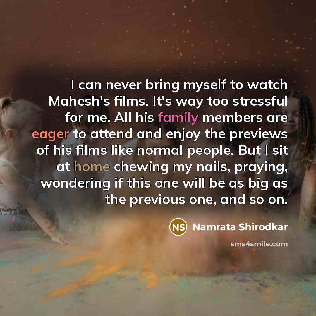 “I can never bring myself to watch Mahesh's films. It's way too stressful for me. All his family members are eager to attend and enjoy the previews of his films like normal people. But I sit at home chewing my nails, praying, wondering if this one will be as big as the previous one, and so on.” quote by Namrata Shirodkar