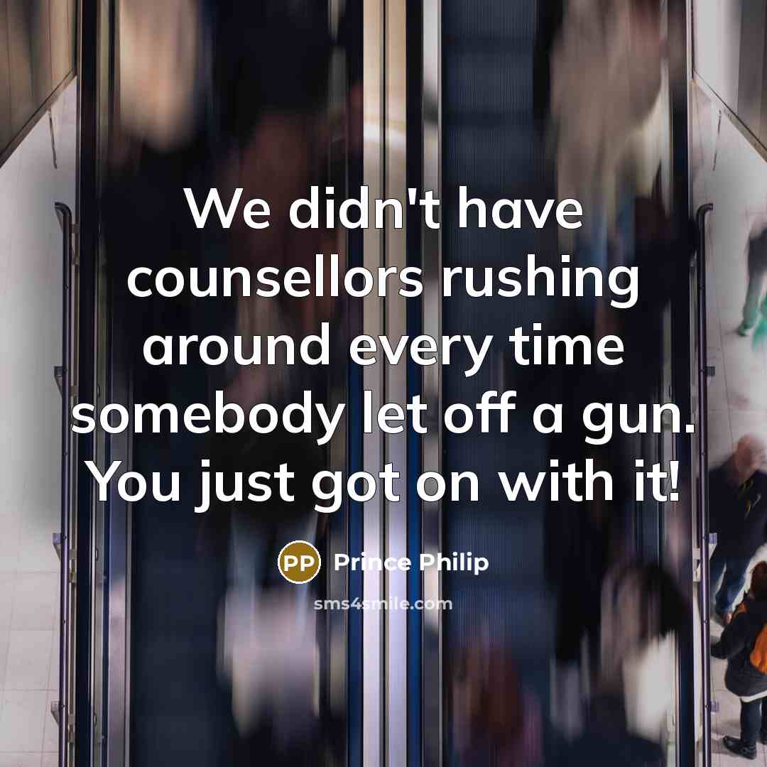 “We didn't have counsellors rushing around every time somebody let off a gun. You just got on with it!” quote by Prince Philip