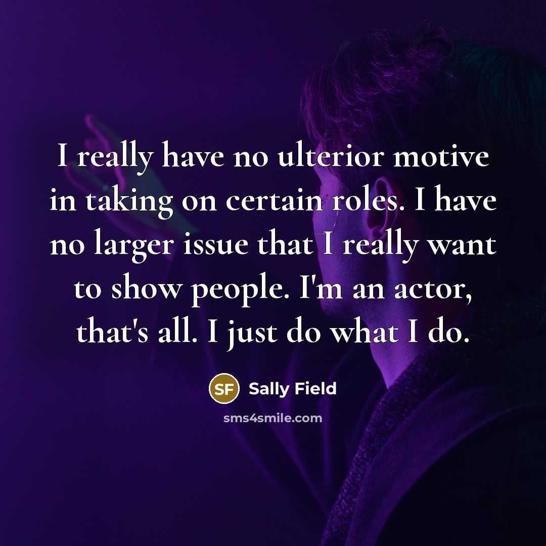 “I really have no ulterior motive in taking on certain roles. I have no larger issue that I really want to show people. I'm an actor, that's all. I just do what I do.” quote by Sally Field