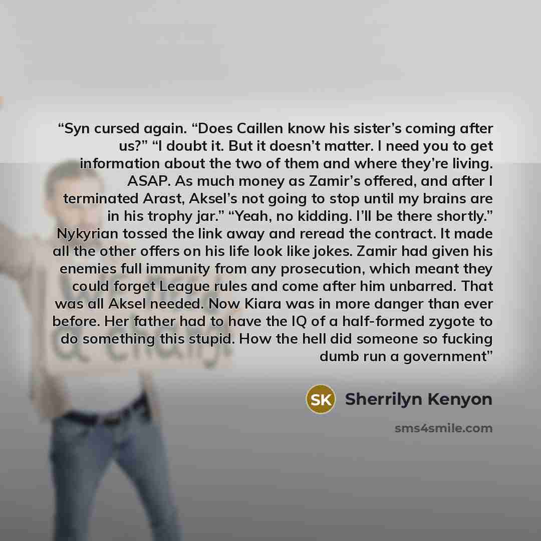 “Syn cursed again. “Does Caillen know his sister’s coming after us?” “I doubt it. But it doesn’t matter. I need you to get information about the two of them and where they’re living. ASAP. As much money as Zamir’s offered, and after I terminated Arast, Aksel’s not going to stop until my brains are…” quote by Sherrilyn Kenyon