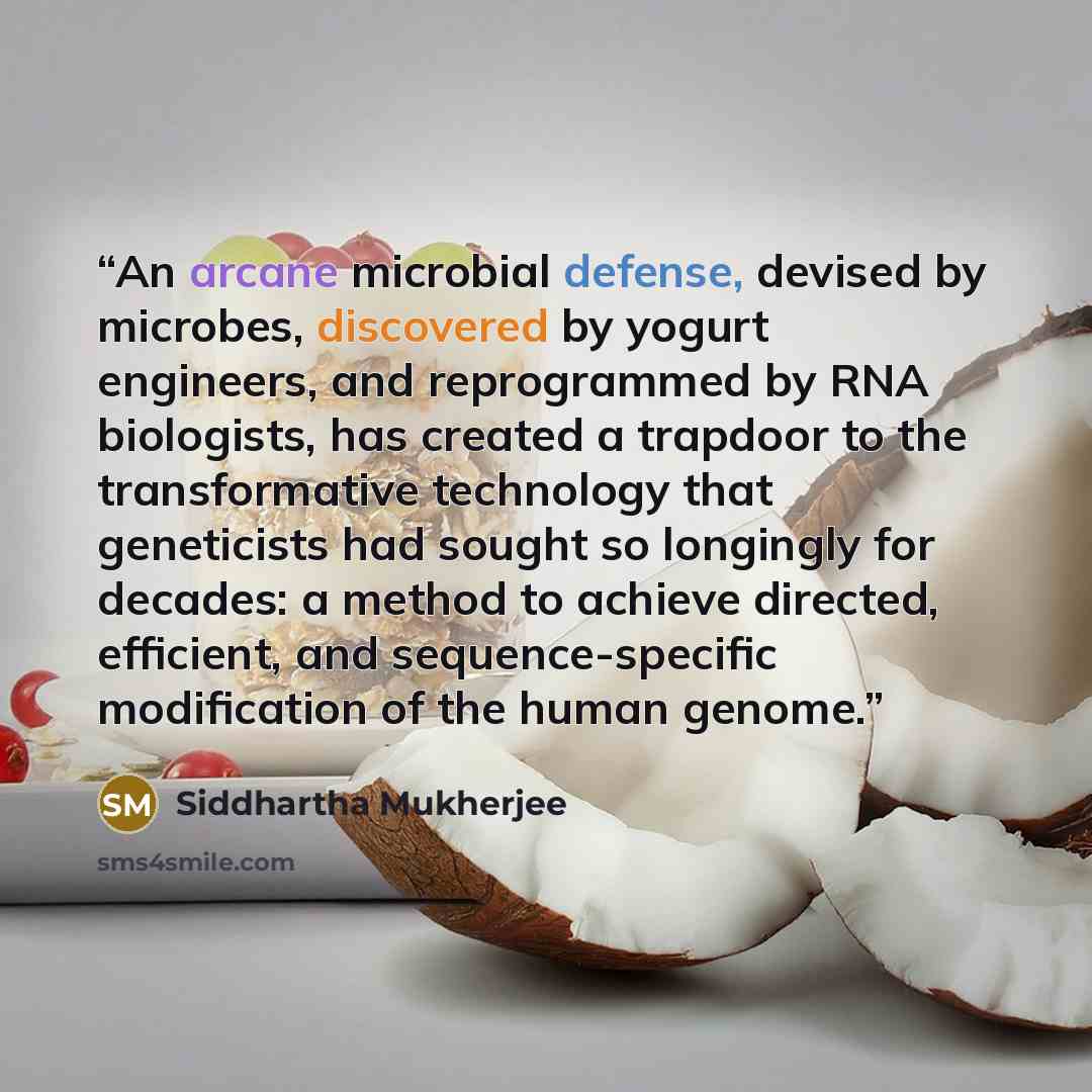 “An arcane microbial defense, devised by microbes, discovered by yogurt engineers, and reprogrammed by RNA biologists, has created a trapdoor to the transformative technology that geneticists had sought so longingly for decades: a method to achieve directed, efficient, and sequence-specific…” quote by Siddhartha Mukherjee