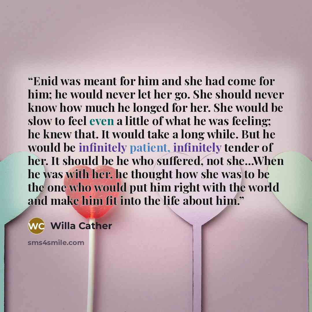 “Enid was meant for him and she had come for him; he would never let her go. She should never know how much he longed for her. She would be slow to feel even a little of what he was feeling; he knew that. It would take a long while. But he would be infinitely patient, infinitely tender of her. It…” quote by Willa Cather