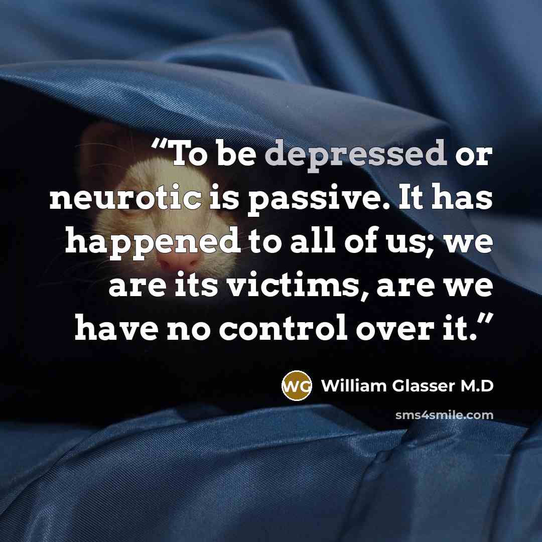 “To be depressed or neurotic is passive. It has happened to all of us; we are its victims, are we have no control over it.” quote by William Glasser M.D