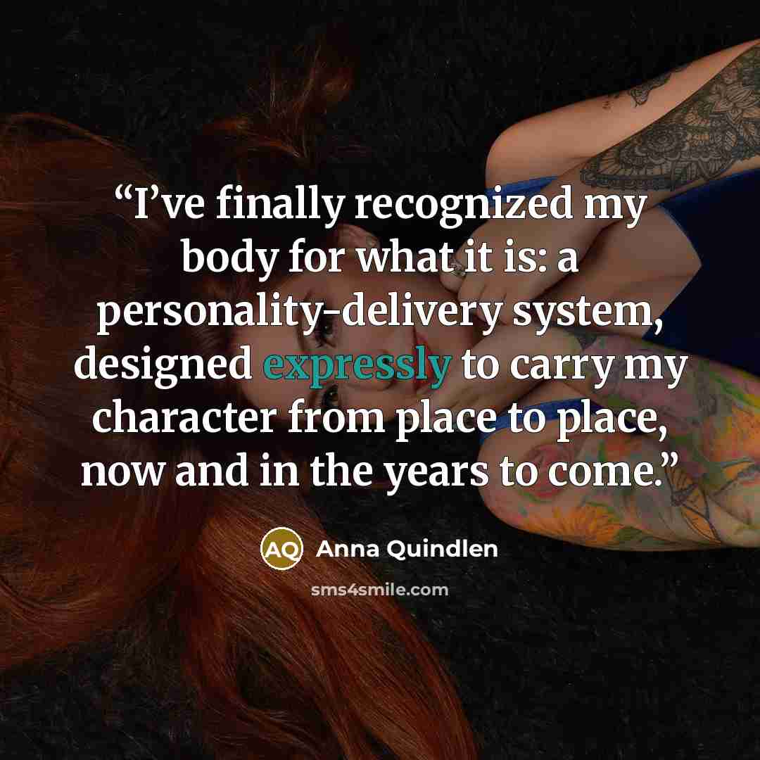 “I’ve finally recognized my body for what it is: a personality-delivery system, designed expressly to carry my character from place to place, now and in the years to come.” quote by Anna Quindlen