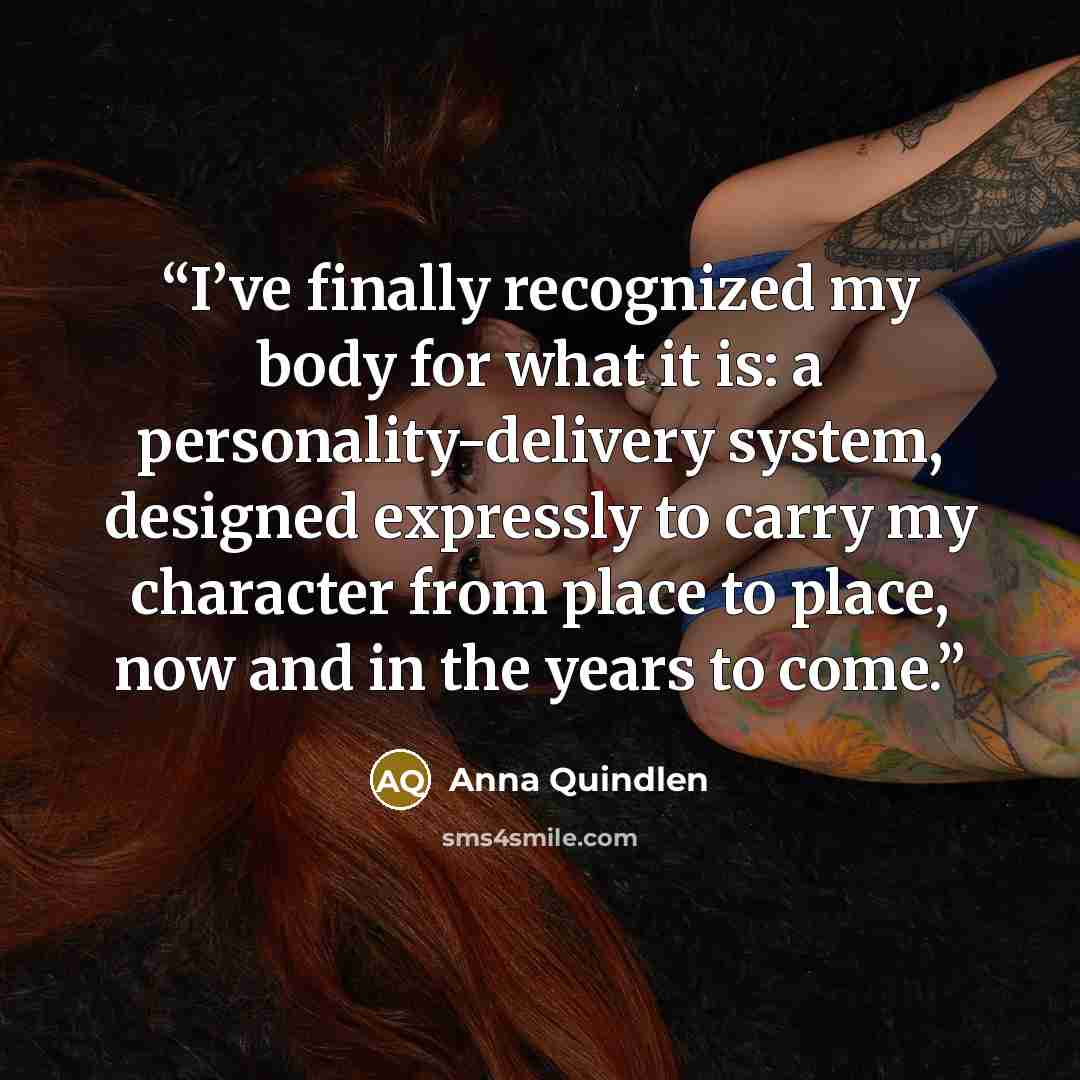 “I’ve finally recognized my body for what it is: a personality-delivery system, designed expressly to carry my character from place to place, now and in the years to come.” quote by Anna Quindlen