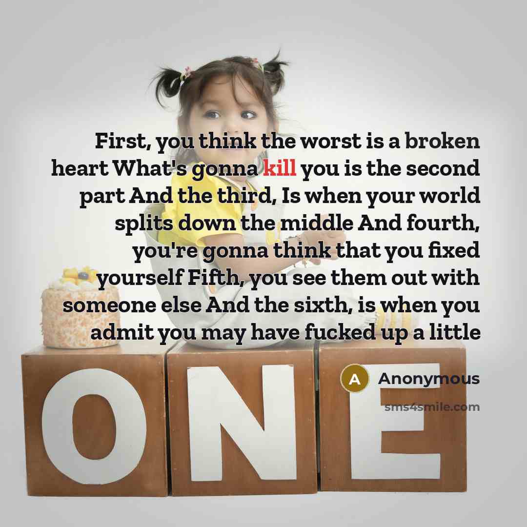 “First, you think the worst is a broken heart What's gonna kill you is the second part And the third, Is when your world splits down the middle And fourth, you're gonna think that you fixed yourself Fifth, you see them out with someone else And the sixth, is when you admit you may have fucked up a…” quote by Anonymous