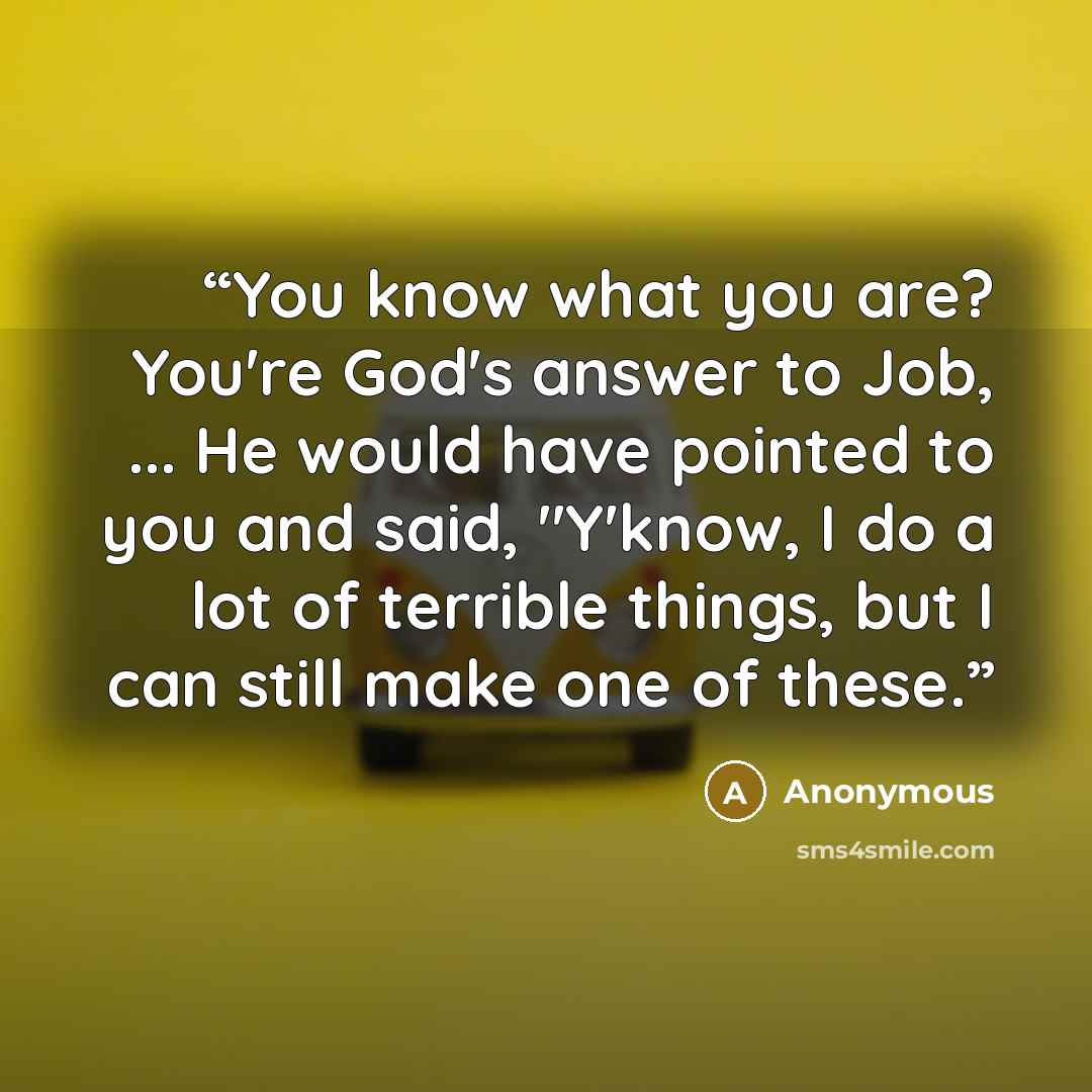 “You know what you are? You're God's answer to Job, ... He would have pointed to you and said, "Y'know, I do a lot of terrible things, but I can still make one of these.” quote by Anonymous