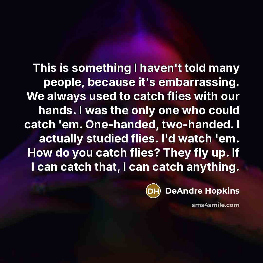 “This is something I haven't told many people, because it's embarrassing. We always used to catch flies with our hands. I was the only one who could catch 'em. One-handed, two-handed. I actually studied flies. I'd watch 'em. How do you catch flies? They fly up. If I can catch that, I can catch…” quote by DeAndre Hopkins
