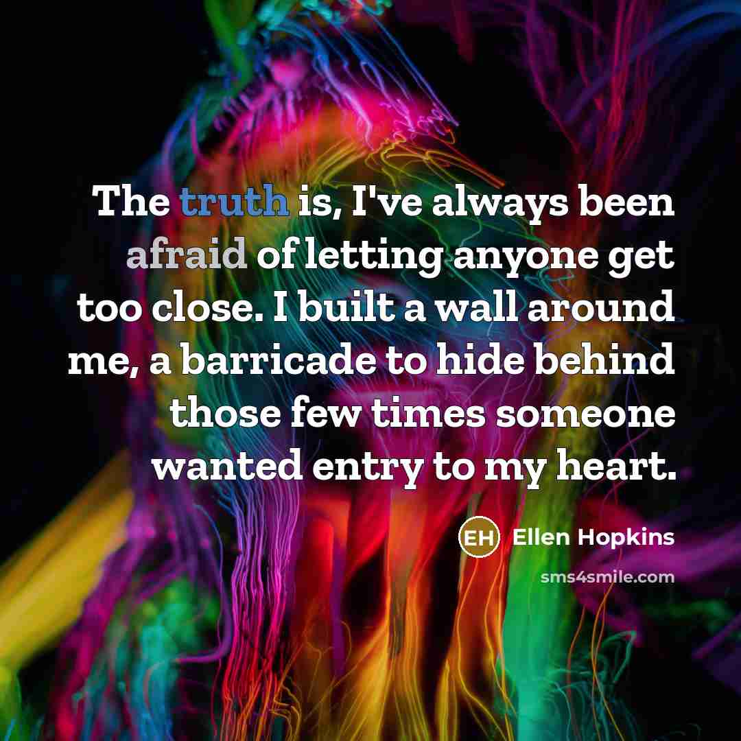 “The truth is, I've always been afraid of letting anyone get too close. I built a wall around me, a barricade to hide behind those few times someone wanted entry to my heart.” quote by Ellen Hopkins