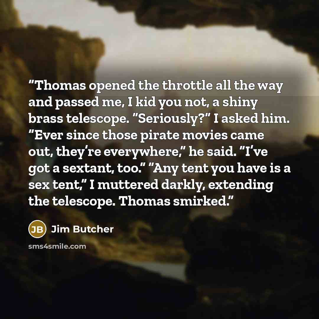 “Thomas opened the throttle all the way and passed me, I kid you not, a shiny brass telescope. “Seriously?” I asked him. “Ever since those pirate movies came out, they’re everywhere,” he said. “I’ve got a sextant, too.” “Any tent you have is a sex tent,” I muttered darkly, extending the telescope…” quote by Jim Butcher