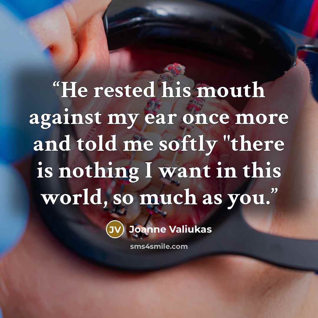 “He rested his mouth against my ear once more and told me softly "there is nothing I want in this world, so much as you.” quote by Joanne Valiukas