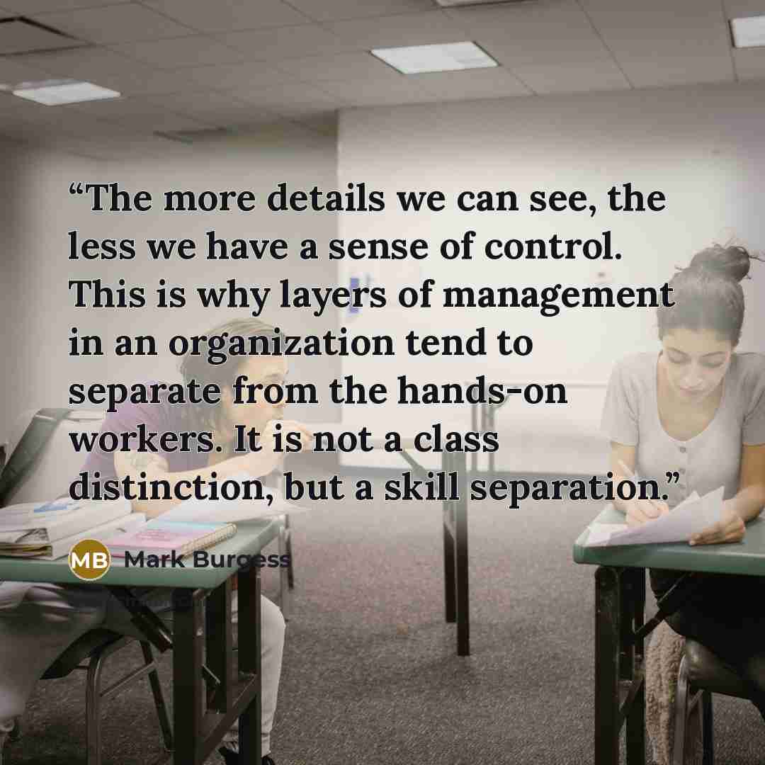 “The more details we can see, the less we have a sense of control. This is why layers of management in an organization tend to separate from the hands-on workers. It is not a class distinction, but a skill separation.” quote by Mark Burgess