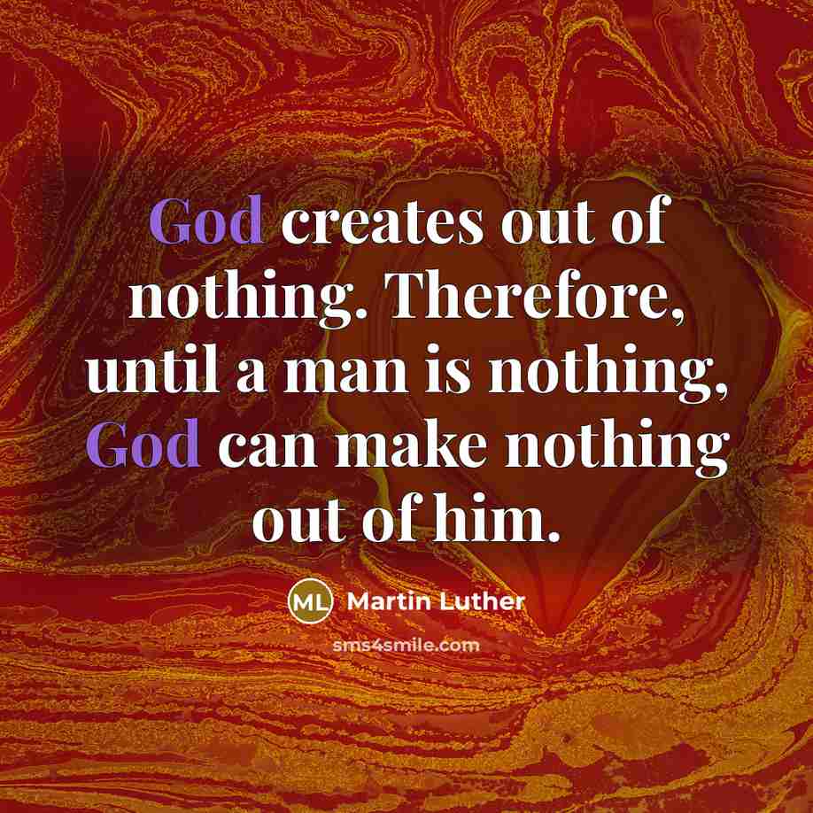 “God creates out of nothing. Therefore, until a man is nothing, God can make nothing out of him.” quote by Martin Luther