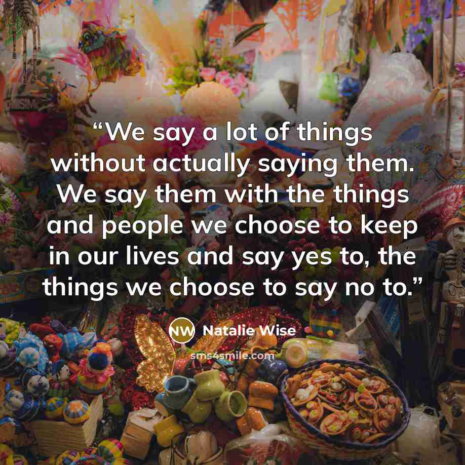 “We say a lot of things without actually saying them. We say them with the things and people we choose to keep in our lives and say yes to, the things we choose to say no to.” quote by Natalie Wise