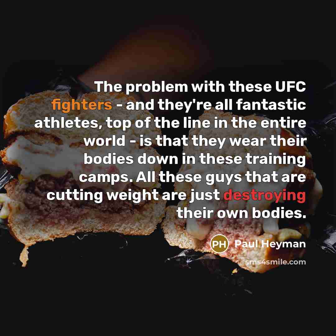 “The problem with these UFC fighters - and they're all fantastic athletes, top of the line in the entire world - is that they wear their bodies down in these training camps. All these guys that are cutting weight are just destroying their own bodies.” quote by Paul Heyman