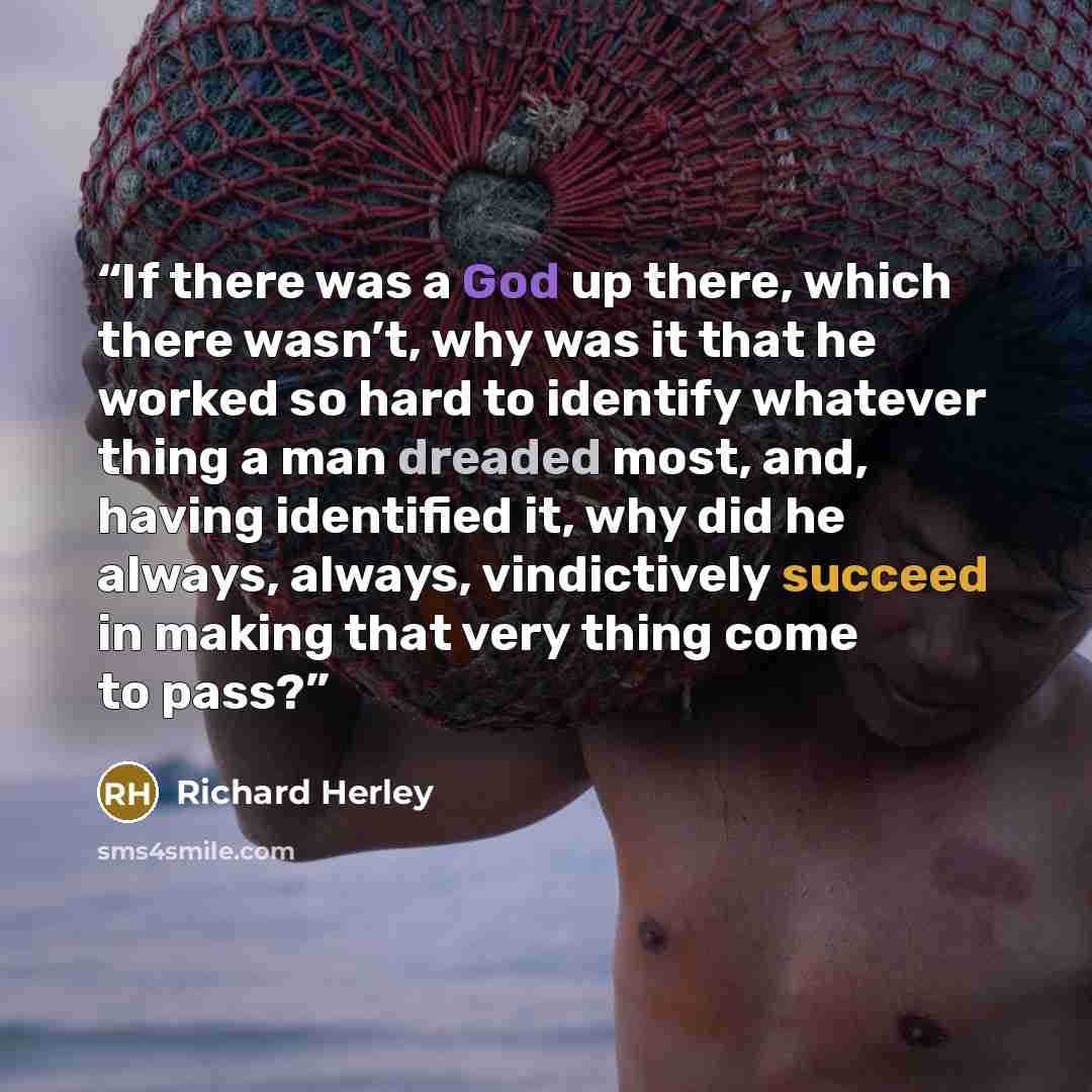 “If there was a God up there, which there wasn’t, why was it that he worked so hard to identify whatever thing a man dreaded most, and, having identified it, why did he always, always, vindictively succeed in making that very thing come to pass?” quote by Richard Herley