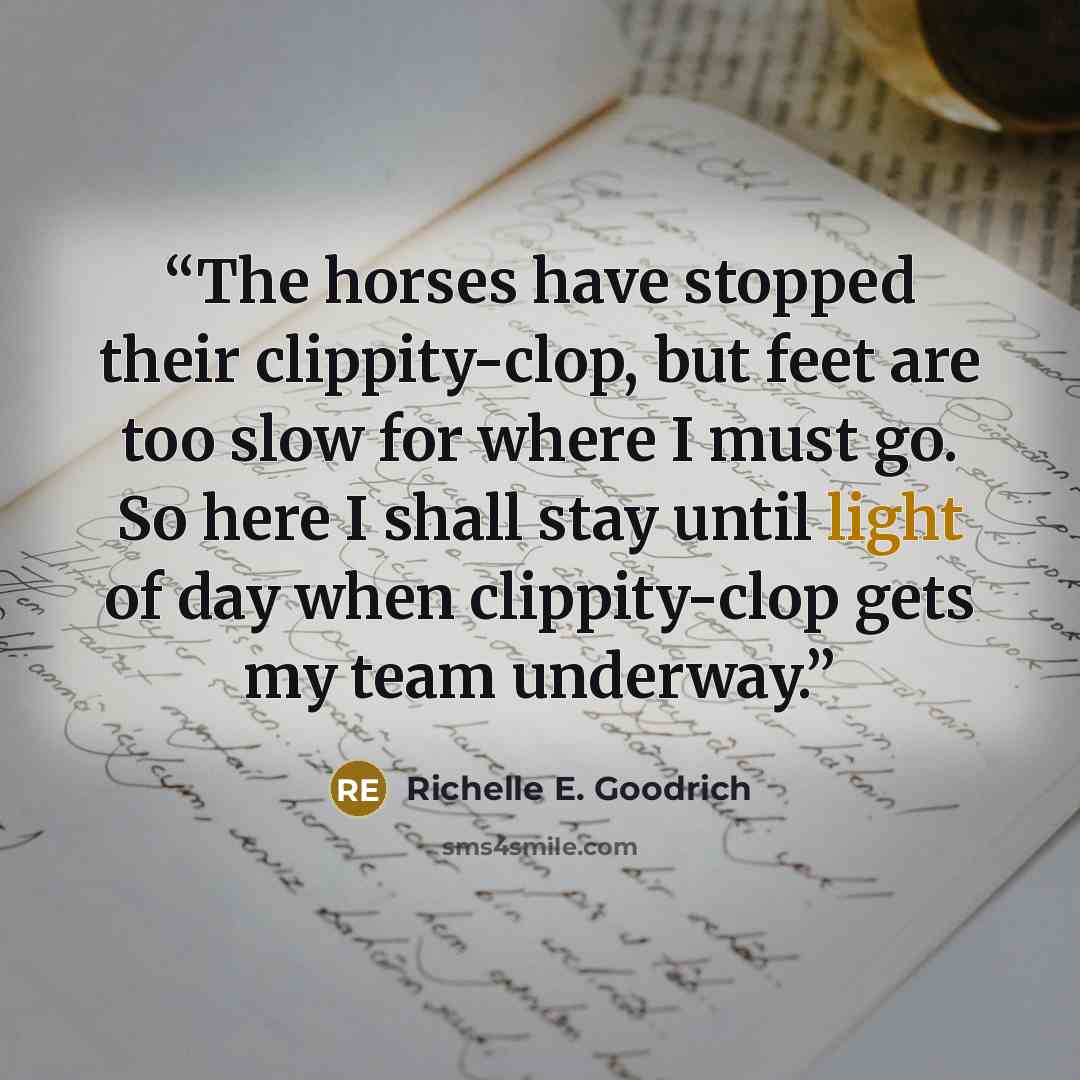“The horses have stopped their clippity-clop, but feet are too slow for where I must go. So here I shall stay until light of day when clippity-clop gets my team underway.” quote by Richelle E. Goodrich