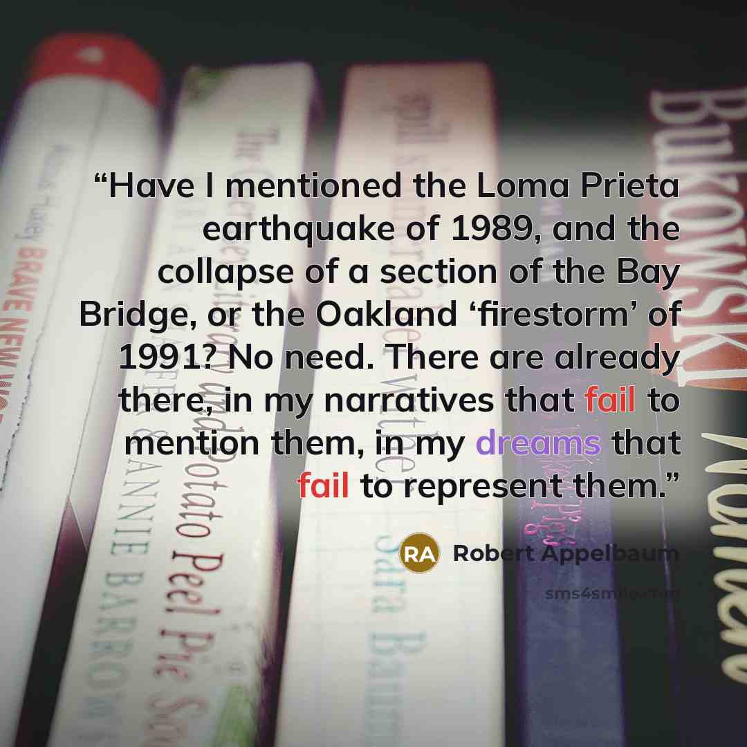 “Have I mentioned the Loma Prieta earthquake of 1989, and the collapse of a section of the Bay Bridge, or the Oakland ‘firestorm’ of 1991? No need. There are already there, in my narratives that fail to mention them, in my dreams that fail to represent them.” quote by Robert Appelbaum