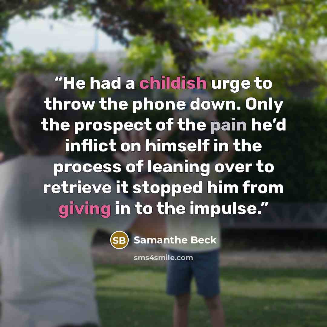 “He had a childish urge to throw the phone down. Only the prospect of the pain he’d inflict on himself in the process of leaning over to retrieve it stopped him from giving in to the impulse.” quote by Samanthe Beck