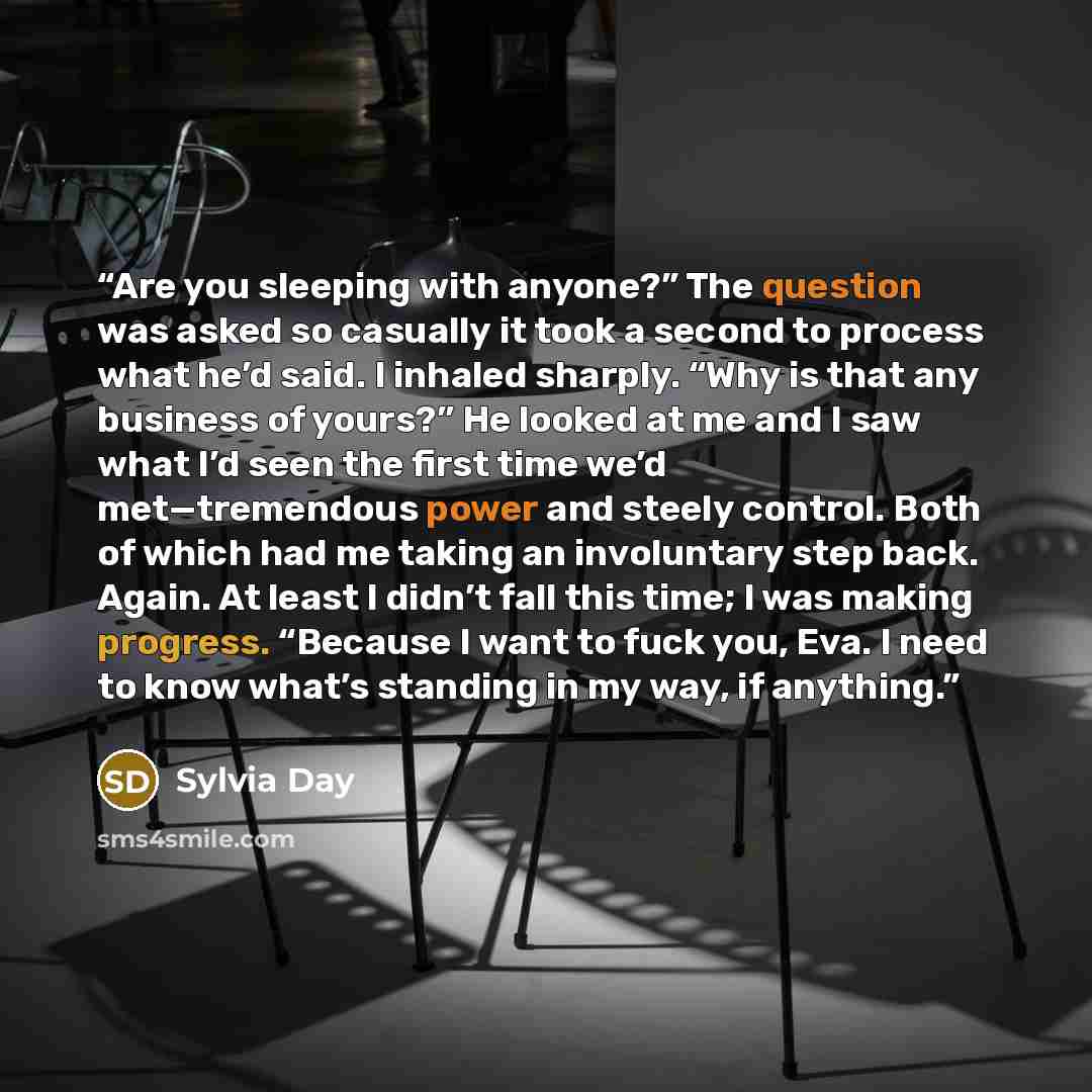 “Are you sleeping with anyone?” The question was asked so casually it took a second to process what he’d said. I inhaled sharply. “Why is that any business of yours?” He looked at me and I saw what I’d seen the first time we’d met—tremendous power and steely control. Both of which had me taking an…” quote by Sylvia Day