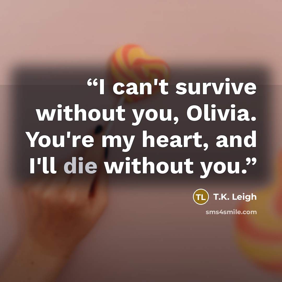“I can't survive without you, Olivia. You're my heart, and I'll die without you.” quote by T.K. Leigh