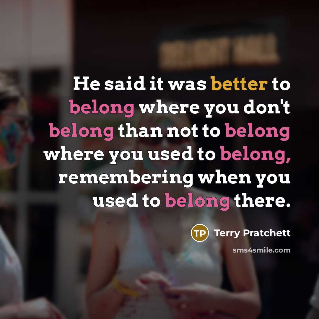 “He said it was better to belong where you don't belong than not to belong where you used to belong, remembering when you used to belong there.” quote by Terry Pratchett
