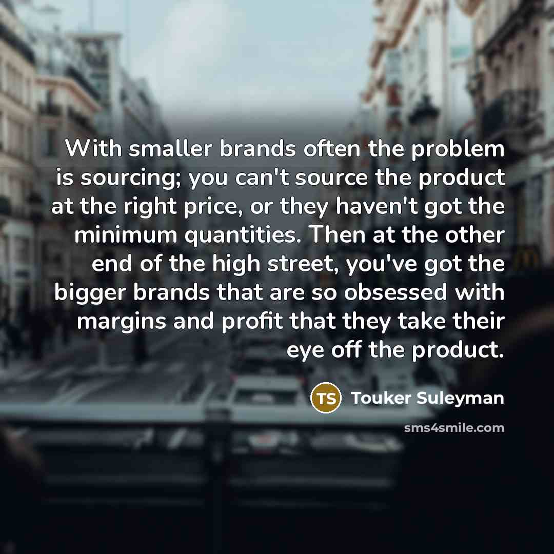 “With smaller brands often the problem is sourcing; you can't source the product at the right price, or they haven't got the minimum quantities. Then at the other end of the high street, you've got the bigger brands that are so obsessed with margins and profit that they take their eye off the…” quote by Touker Suleyman