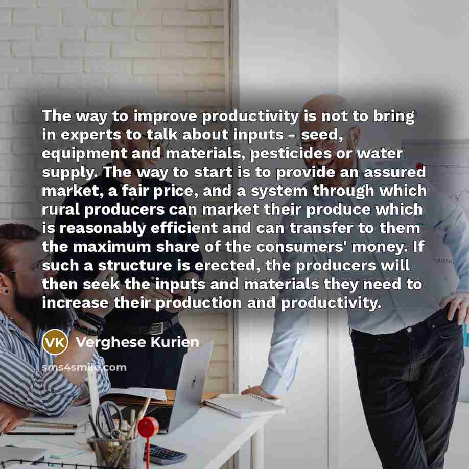 “The way to improve productivity is not to bring in experts to talk about inputs - seed, equipment and materials, pesticides or water supply. The way to start is to provide an assured market, a fair price, and a system through which rural producers can market their produce which is reasonably…” quote by Verghese Kurien