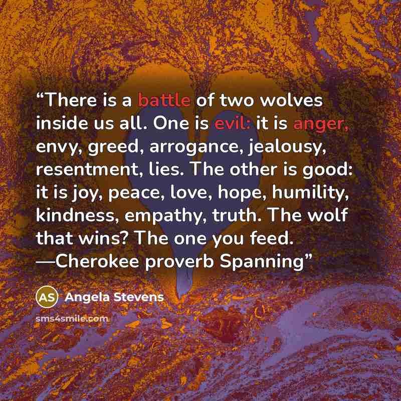 “There is a battle of two wolves inside us all. One is evil: it is anger, envy, greed, arrogance, jealousy, resentment, lies. The other is good: it is joy, peace, love, hope, humility, kindness, empathy, truth. The wolf that wins? The one you feed. —Cherokee proverb Spanning” quote by Angela Stevens