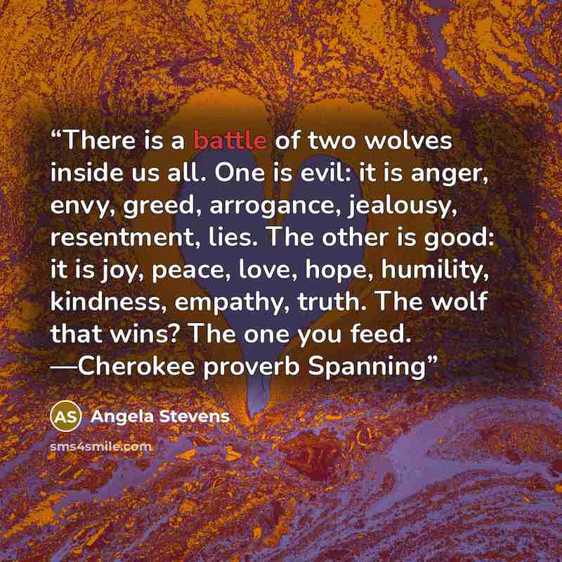 “There is a battle of two wolves inside us all. One is evil: it is anger, envy, greed, arrogance, jealousy, resentment, lies. The other is good: it is joy, peace, love, hope, humility, kindness, empathy, truth. The wolf that wins? The one you feed. —Cherokee proverb Spanning” quote by Angela Stevens
