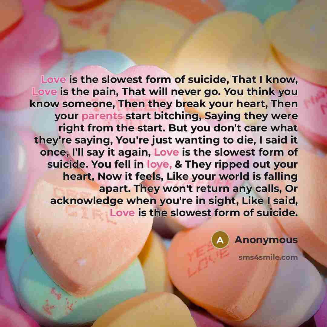 “Love is the slowest form of suicide, That I know, Love is the pain, That will never go. You think you know someone, Then they break your heart, Then your parents start bitching, Saying they were right from the start. But you don't care what they're saying, You're just wanting to die, I said it…” quote by Anonymous
