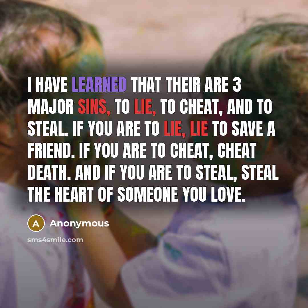 “I have learned that their are 3 major sins, To lie, to cheat, and to steal. If you are to lie, Lie to save a friend. If you are to cheat, Cheat Death. And if you are to steal, steal the Heart of someone you love.” quote by Anonymous
